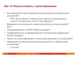 Шаг 14. Решите вопросы с аутентификацией 
• Как проводится аутентификация пользователя на мобильном 
устройстве? 
– PIN? Логин/пароль? Графические шаблоны? Одноразовые 
пароли? Аппаратные токены? Сертификаты? 
• Возможна ли интеграция с моим каталогом учетных записей? 
Как? 
• Поддерживается ли SSO? Какой стандарт? 
• Поддерживается ли федеративная система аутентификации? 
Какой стандарт? 
• Нужна ли аутентификация к локальным ресурсам и устройствам? 
• Необходим ли многопользовательский доступ к мобильному 
устройству? 
– А зачем? 
 