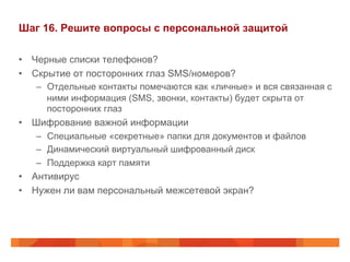 Шаг 16. Решите вопросы с персональной защитой 
• Черные списки телефонов? 
• Скрытие от посторонних глаз SMS/номеров? 
– Отдельные контакты помечаются как «личные» и вся связанная с 
ними информация (SMS, звонки, контакты) будет скрыта от 
посторонних глаз 
• Шифрование важной информации 
– Специальные «секретные» папки для документов и файлов 
– Динамический виртуальный шифрованный диск 
– Поддержка карт памяти 
• Антивирус 
• Нужен ли вам персональный межсетевой экран? 
 