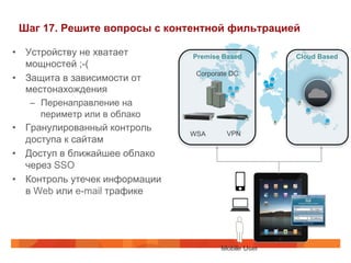 Шаг 17. Решите вопросы с контентной фильтрацией 
• Устройству не хватает 
мощностей ;-( 
• Защита в зависимости от 
местонахождения 
– Перенаправление на 
периметр или в облако 
• Гранулированный контроль 
доступа к сайтам 
• Доступ в ближайшее облако 
через SSO 
• Контроль утечек информации 
в Web или e-mail трафике 
Premise Based Cloud Based 
Corporate DC 
WSA 
VPN 
 