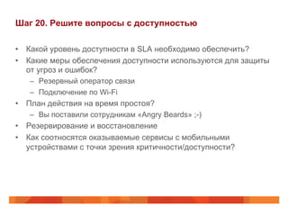 Шаг 20. Решите вопросы с доступностью 
• Какой уровень доступности в SLA необходимо обеспечить? 
• Какие меры обеспечения доступности используются для защиты 
от угроз и ошибок? 
– Резервный оператор связи 
– Подключение по Wi-Fi 
• План действия на время простоя? 
– Вы поставили сотрудникам «Angry Beards» ;-) 
• Резервирование и восстановление 
• Как соотносятся оказываемые сервисы с мобильными 
устройствами с точки зрения критичности/доступности? 
 