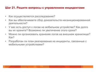 Шаг 21. Решите вопросы с управлением инцидентами 
• Как осуществляется расследование? 
• Как вы обеспечиваете сбор доказательств несанкционированной 
деятельности? 
• У вас есть доступ к логам на мобильном устройстве? Как долго 
вы их храните? Возможно ли увеличение этого срока? 
• Можно ли организовать хранение логов на внешнем хранилище? 
Как? 
• Разработан ли план реагирования на инциденты, связанные с 
мобильными устройствами? 
 