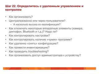 Шаг 22. Определитесь с удаленным управлением и 
контролем 
• Как организовать? 
• Централизованно или через пользователя? 
– А насколько высока из квалификация? 
• Как отключать некоторые аппаратные элементы (камера, 
диктофон, Bluetooth и т.д.)? Надо ли? 
• Как контролировать настройки? 
• Как контролировать наличие «чужих» программ? 
• Как удаленно «снять» конфигурацию? 
• Как провести инвентаризацию? 
• Как проводить troubleshooting? 
• Как организовать доступ администратора к устройству? 
 