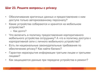 Шаг 23. Решите вопросы с privacy 
• Обезличивание критичных данных и предоставление к ним 
доступа только авторизованному персоналу? 
• Какие устройства собираются и хранятся на мобильном 
устройстве? 
– Как долго? 
• Что включить в политику предоставления корпоративного 
мобильного устройства сотруднику? А что в политику доступа к 
корпоративной сети с личного мобильного устройства? 
• Есть ли национальные законодательные требования по 
обеспечению privacy? Как найти баланс? 
• Гарантии нераскрытия информации третьим лицам и третьими 
лицами? 
• Как защищаются данные при передаче устройства в ремонт? 
 
