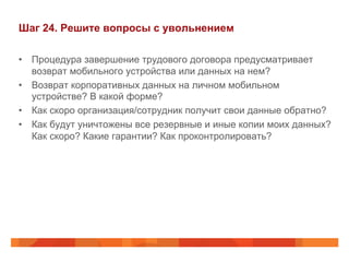 Шаг 24. Решите вопросы с увольнением 
• Процедура завершение трудового договора предусматривает 
возврат мобильного устройства или данных на нем? 
• Возврат корпоративных данных на личном мобильном 
устройстве? В какой форме? 
• Как скоро организация/сотрудник получит свои данные обратно? 
• Как будут уничтожены все резервные и иные копии моих данных? 
Как скоро? Какие гарантии? Как проконтролировать? 
 