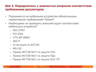 Шаг 4. Определитесь с важностью вопросов соответствия 
требованиям регуляторов 
• Подчиняется ли мобильное устройство обязательным 
нормативным требованиям? Каким? 
• Необходимо ли проводить внешний аудит соответствия 
мобильных устройств? 
– ISO 27001 
– PCI DSS 
– СТО БР ИББС 
– 382-П 
– Аттестация по ФСТЭК 
– ФЗ-152 
– Приказ ФСТЭК №17 по защите ГИС 
– Приказ ФСТЭК №21 по защите ПДн 
– Приказ ФСТЭК №31 по защите АСУ ТП 
 
