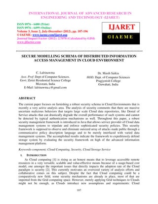 International Journal of Advanced Research in Engineering and Technology (IJARET), ISSN 0976 –
          INTERNATIONAL JOURNAL OF ADVANCED RESEARCH IN
6480(Print), ISSN 0976 – 6499(Online) Volume 3, Number 2, July-December (2012), © IAEME
                  ENGINEERING AND TECHNOLOGY (IJARET)
ISSN 0976 - 6480 (Print)
ISSN 0976 - 6499 (Online)
Volume 3, Issue 2, July-December (2012), pp. 187-196
                                                                       IJARET
© IAEME: www.iaeme.com/ijaret.asp
Journal Impact Factor (2012): 2.7078 (Calculated by GISI)             ©IAEME
www.jifactor.com



   SECURE MODELLING SCHEMA OF DISTRIBUTED INFORMATION
        ACCESS MANAGEMENT IN CLOUD ENVIRONMENT


                C. Lalrinawma                               Dr. Masih Saikia
  Asst. Prof: Dept of Computer Sciences.              HOD. Dept. of Computer Sciences
  Govt. Zirtiri Residential Science College                Pragjyotish College
                Mizoram, India                               Guwahati, India
    E-Mail: lalrinawma.c@gmail.com


 ABSTRACT
 The current paper focuses on furnishing a robust security schema in Cloud Environments that is
 recently a very active analysis area. The analysis of security comments that there are massive
 uncertain malicious behaviors that targets large scale Cloud data repositories, like Denial of
 Service attacks that can drastically degrade the overall performance of such systems and cannot
 be detected by typical authentication mechanisms as well. Throughout this paper, a robust
 security management framework is introduced in Java that allows service provider of Cloud data
 management systems to stipulate and enforce sophisticated security policies. This security
 framework is supposed to observe and eliminate outsized array of attacks made public through a
 communicative policy description language and to be merely interfaced with varied data
 management systems. The accomplished results indicate the framework to expeditiously defend
 storage system by evaluating the security framework on high of the advanced information
 management platform.
 Keywords-component; Cloud Computing, Security, Cloud Storage Service
  I.   INTRODUCTION
      As Cloud computing [1] is rising as an honest means that to leverage accessible remote
 resources in a very versatile, scalable and value-effective means because of a usage-based cost
 model, one amongst the important issues that directly impacts the adoption rate of the Cloud
 paradigm is security [2]. This currently motivates an oversized variety of analysis efforts and
 collaborative comes on this subject. Despite the fact that Cloud computing could be a
 comparatively new field, some security mechanisms are already in place, most of that are
 imported from the Grid computing space. However, merely applying Grid techniques to Clouds
 might not be enough, as Clouds introduce new assumptions and requirements: Cloud

                                              187
 