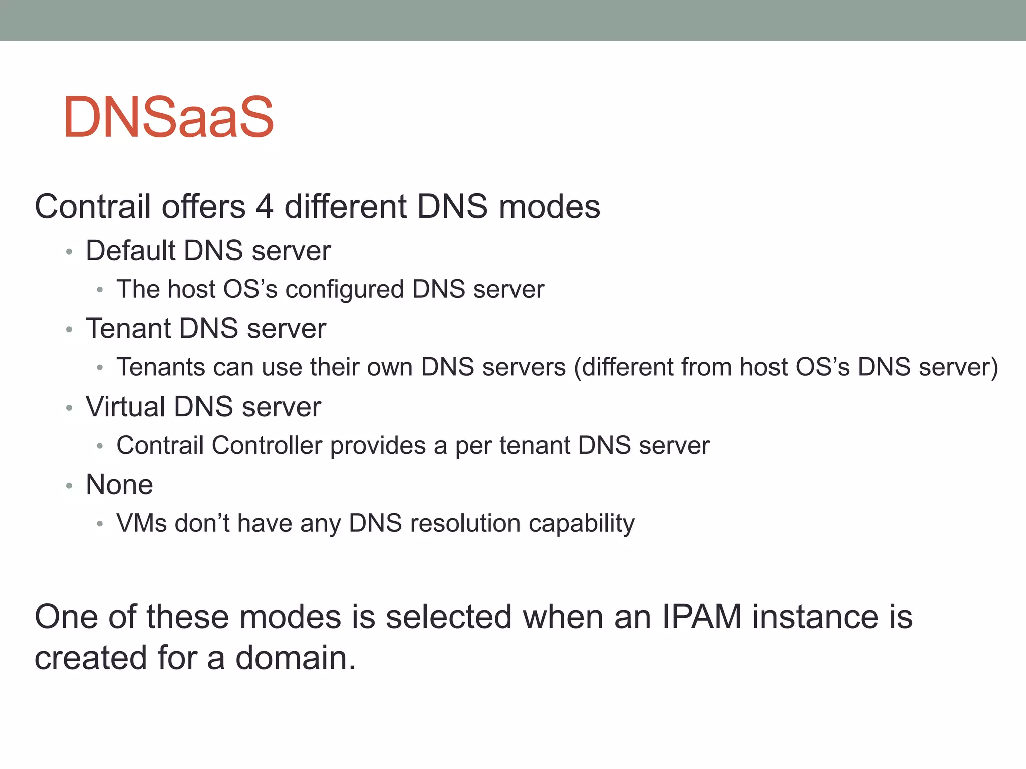 DNSaaS
Contrail offers 4 different DNS modes
• Default DNS server
• The host OS’s configured DNS server
• Tenant DNS server
• Tenants can use their own DNS servers (different from host OS’s DNS server)
• Virtual DNS server
• Contrail Controller provides a per tenant DNS server
• None
• VMs don’t have any DNS resolution capability
One of these modes is selected when an IPAM instance is
created for a domain.
 