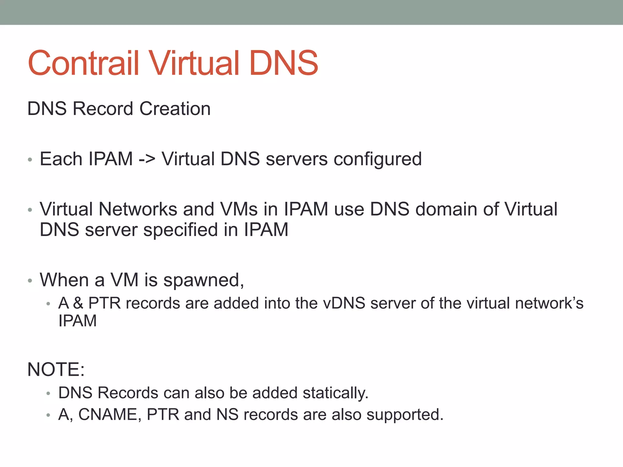 Contrail Virtual DNS
DNS Record Creation
• Each IPAM -> Virtual DNS servers configured
• Virtual Networks and VMs in IPAM use DNS domain of Virtual
DNS server specified in IPAM
• When a VM is spawned,
• A & PTR records are added into the vDNS server of the virtual network’s
IPAM
NOTE:
• DNS Records can also be added statically.
• A, CNAME, PTR and NS records are also supported.
 