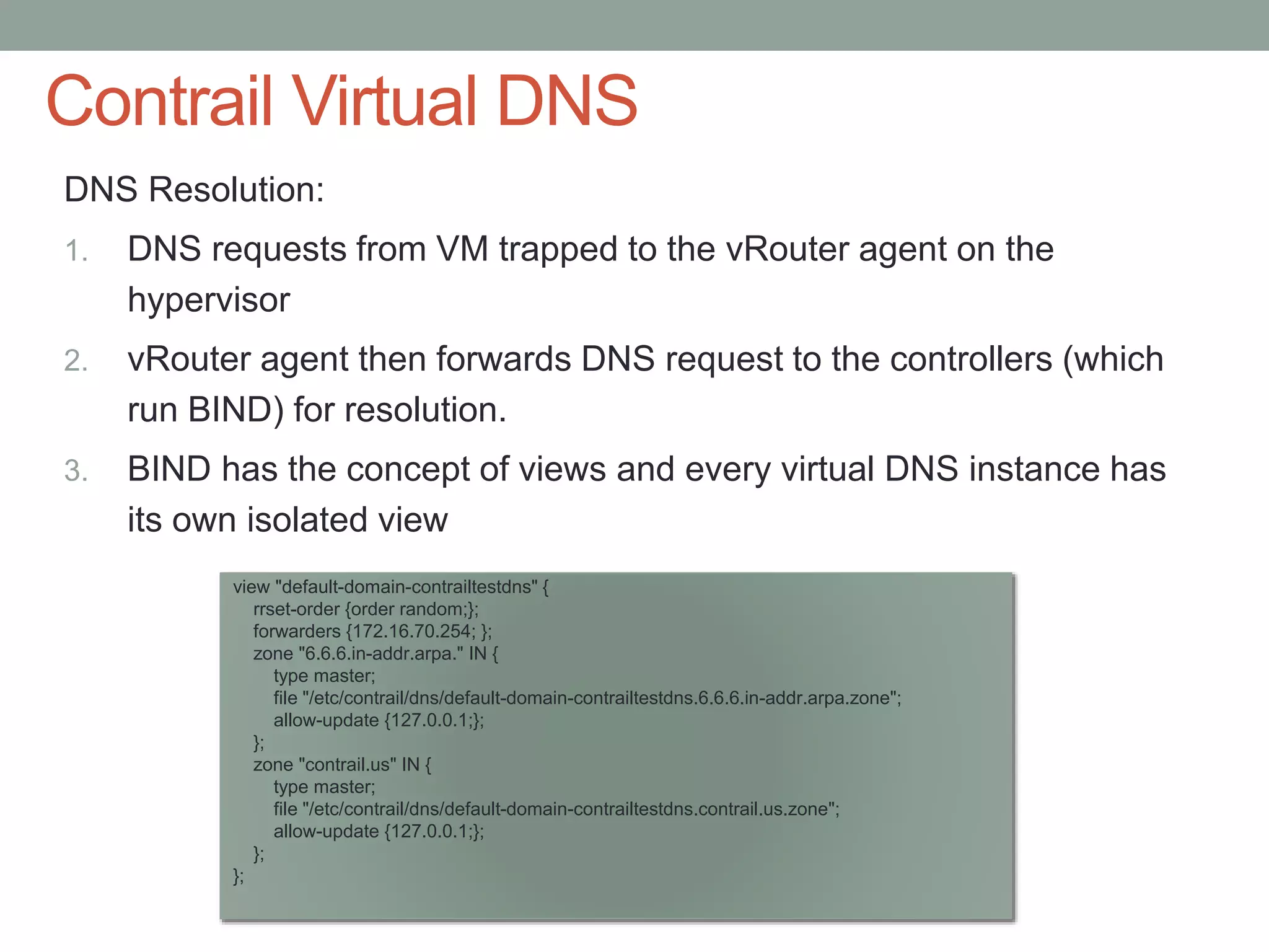 Contrail Virtual DNS
DNS Resolution:
1. DNS requests from VM trapped to the vRouter agent on the
hypervisor
2. vRouter agent then forwards DNS request to the controllers (which
run BIND) for resolution.
3. BIND has the concept of views and every virtual DNS instance has
its own isolated view
view "default-domain-contrailtestdns" {
rrset-order {order random;};
forwarders {172.16.70.254; };
zone "6.6.6.in-addr.arpa." IN {
type master;
file "/etc/contrail/dns/default-domain-contrailtestdns.6.6.6.in-addr.arpa.zone";
allow-update {127.0.0.1;};
};
zone "contrail.us" IN {
type master;
file "/etc/contrail/dns/default-domain-contrailtestdns.contrail.us.zone";
allow-update {127.0.0.1;};
};
};
 