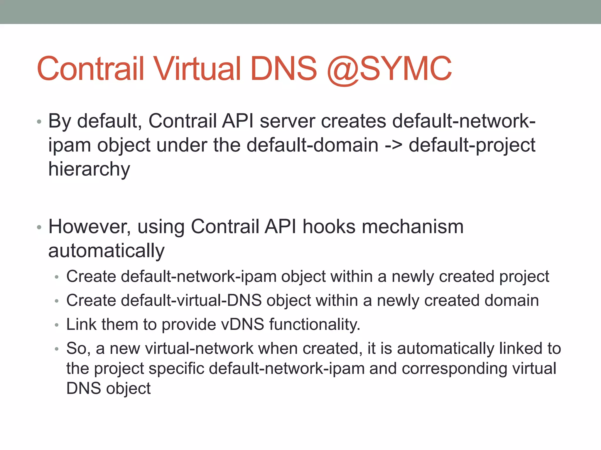 Contrail Virtual DNS @SYMC
• By default, Contrail API server creates default-network-
ipam object under the default-domain -> default-project
hierarchy
• However, using Contrail API hooks mechanism
automatically
• Create default-network-ipam object within a newly created project
• Create default-virtual-DNS object within a newly created domain
• Link them to provide vDNS functionality.
• So, a new virtual-network when created, it is automatically linked to
the project specific default-network-ipam and corresponding virtual
DNS object
 