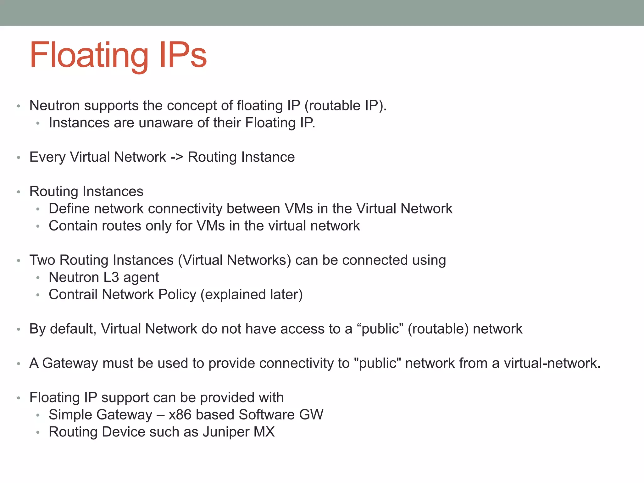 Floating IPs
• Neutron supports the concept of floating IP (routable IP).
• Instances are unaware of their Floating IP.
• Every Virtual Network -> Routing Instance
• Routing Instances
• Define network connectivity between VMs in the Virtual Network
• Contain routes only for VMs in the virtual network
• Two Routing Instances (Virtual Networks) can be connected using
• Neutron L3 agent
• Contrail Network Policy (explained later)
• By default, Virtual Network do not have access to a “public” (routable) network
• A Gateway must be used to provide connectivity to "public" network from a virtual-network.
• Floating IP support can be provided with
• Simple Gateway – x86 based Software GW
• Routing Device such as Juniper MX
 