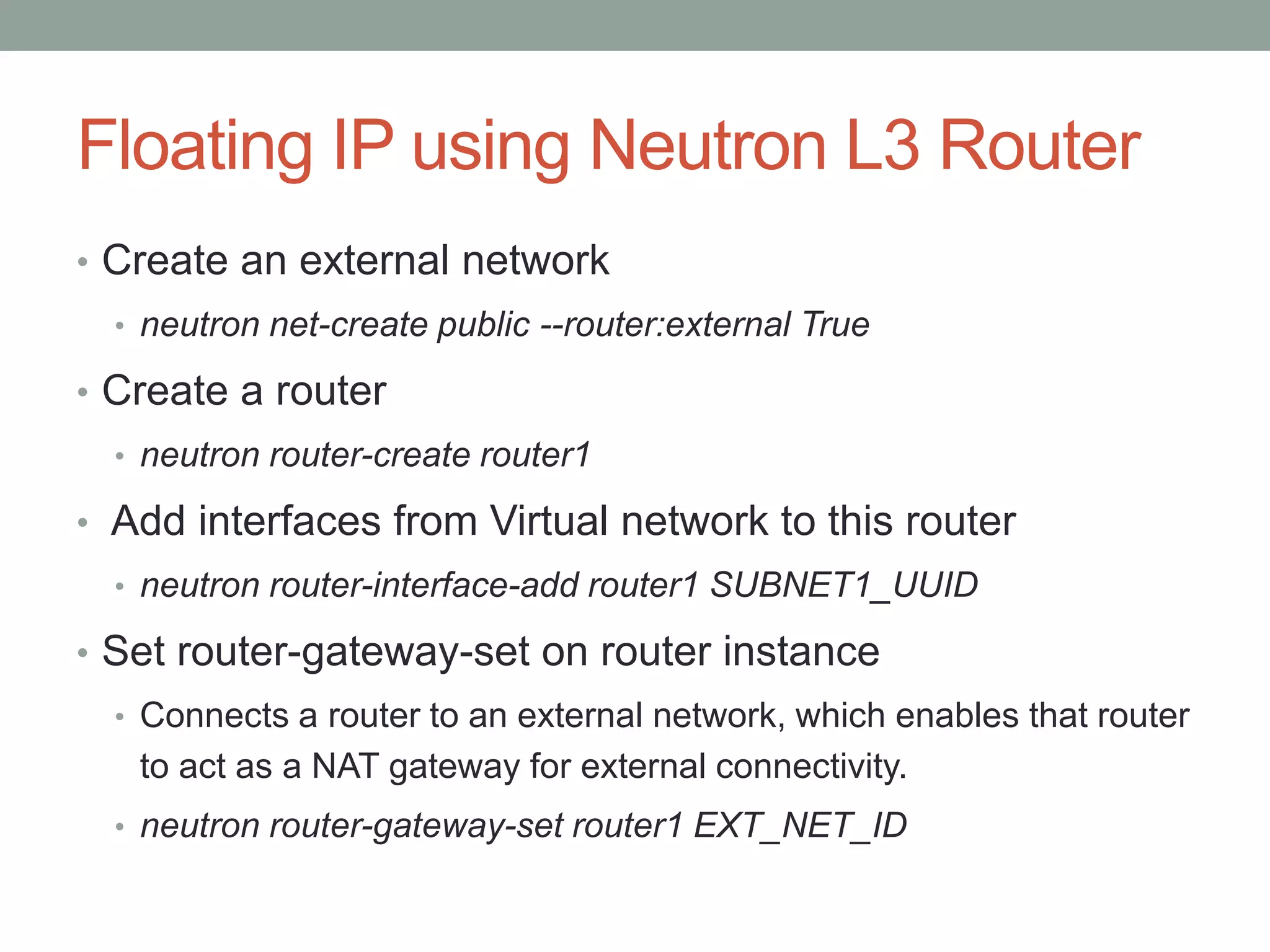 Floating IP using Neutron L3 Router
• Create an external network
• neutron net-create public --router:external True
• Create a router
• neutron router-create router1
• Add interfaces from Virtual network to this router
• neutron router-interface-add router1 SUBNET1_UUID
• Set router-gateway-set on router instance
• Connects a router to an external network, which enables that router
to act as a NAT gateway for external connectivity.
• neutron router-gateway-set router1 EXT_NET_ID
 