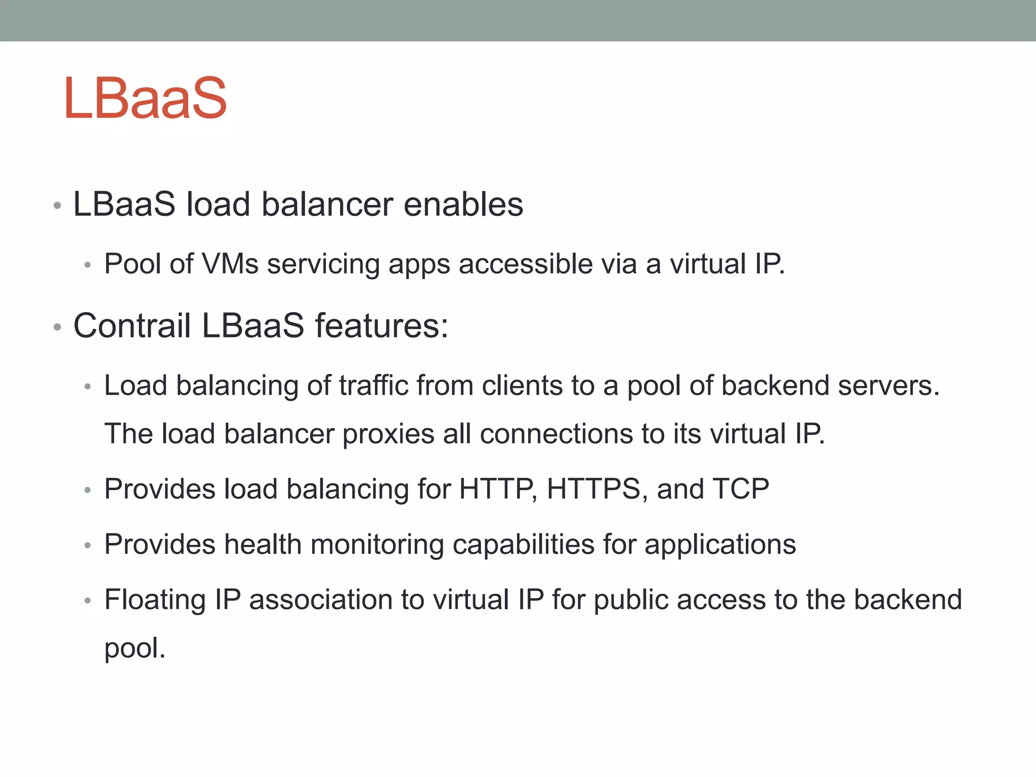 LBaaS
• LBaaS load balancer enables
• Pool of VMs servicing apps accessible via a virtual IP.
• Contrail LBaaS features:
• Load balancing of traffic from clients to a pool of backend servers.
The load balancer proxies all connections to its virtual IP.
• Provides load balancing for HTTP, HTTPS, and TCP
• Provides health monitoring capabilities for applications
• Floating IP association to virtual IP for public access to the backend
pool.
 