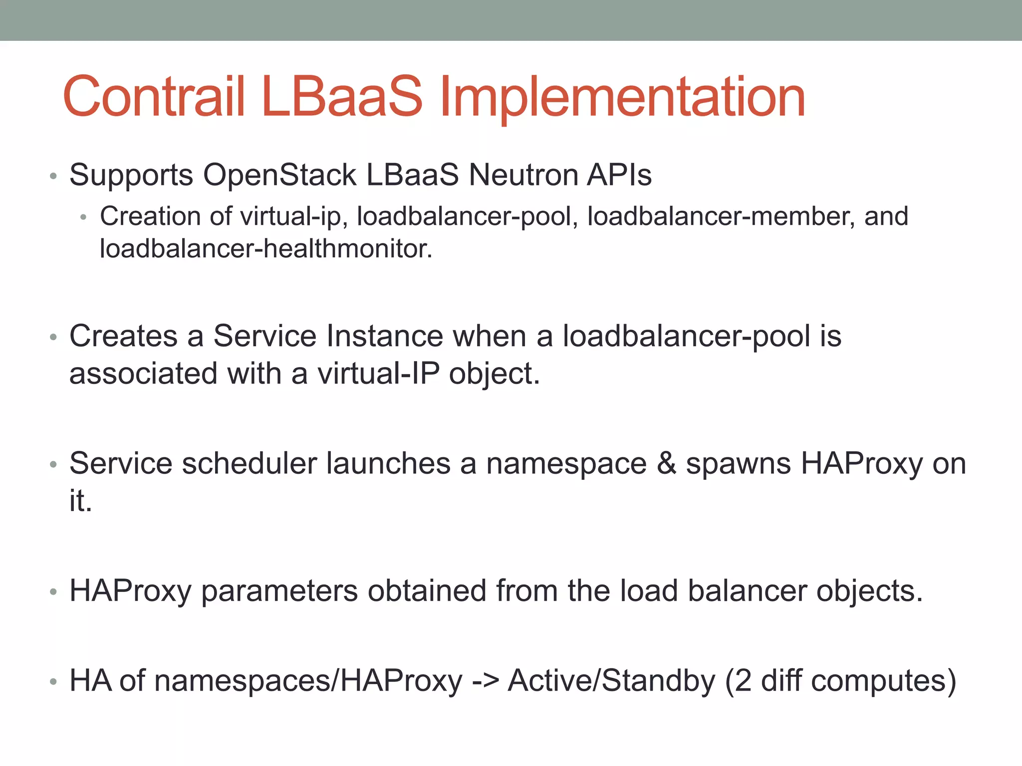Contrail LBaaS Implementation
• Supports OpenStack LBaaS Neutron APIs
• Creation of virtual-ip, loadbalancer-pool, loadbalancer-member, and
loadbalancer-healthmonitor.
• Creates a Service Instance when a loadbalancer-pool is
associated with a virtual-IP object.
• Service scheduler launches a namespace & spawns HAProxy on
it.
• HAProxy parameters obtained from the load balancer objects.
• HA of namespaces/HAProxy -> Active/Standby (2 diff computes)
 