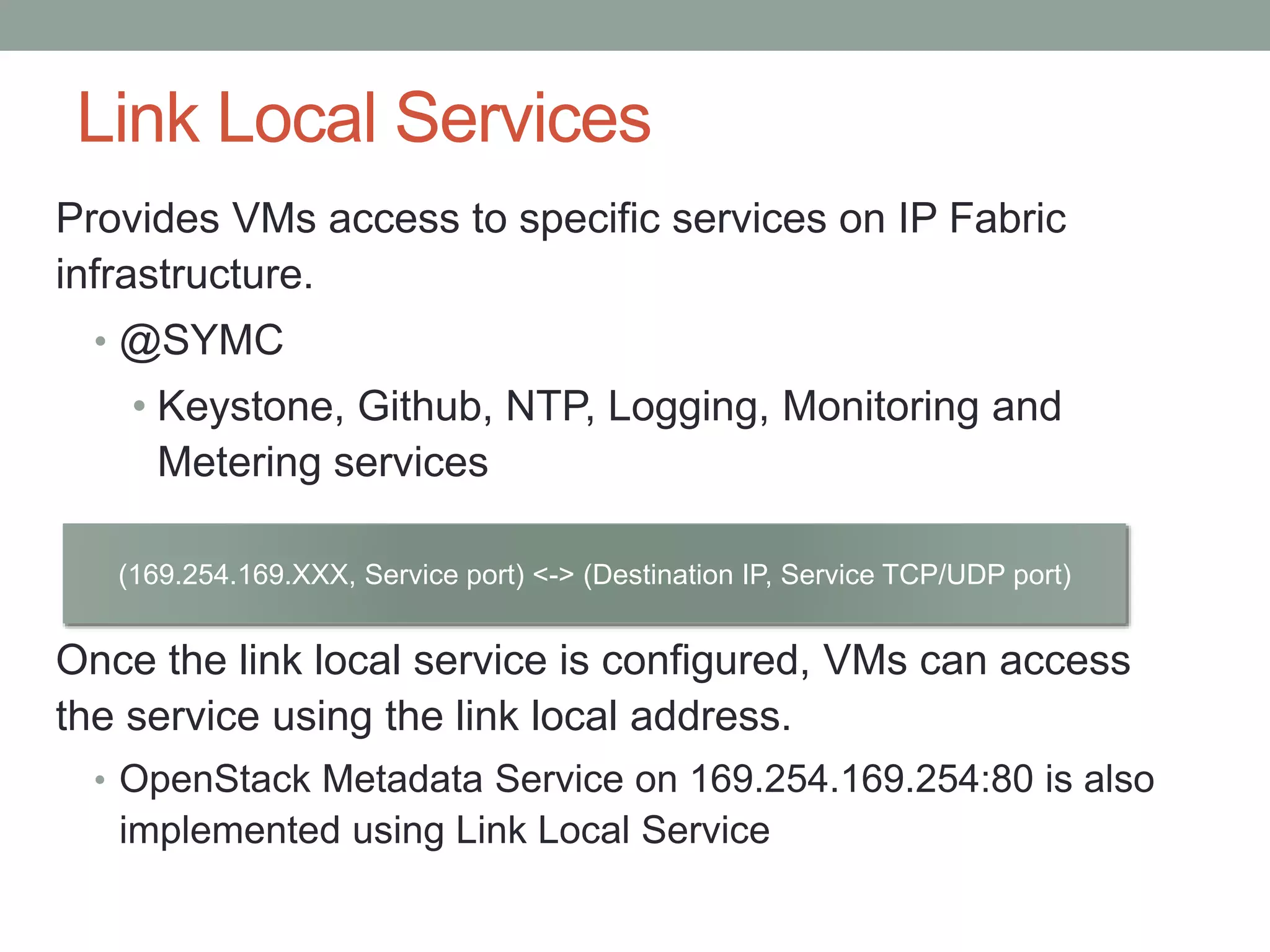 Link Local Services
Provides VMs access to specific services on IP Fabric
infrastructure.
• @SYMC
• Keystone, Github, NTP, Logging, Monitoring and
Metering services
Once the link local service is configured, VMs can access
the service using the link local address.
• OpenStack Metadata Service on 169.254.169.254:80 is also
implemented using Link Local Service
(169.254.169.XXX, Service port) <-> (Destination IP, Service TCP/UDP port)
 