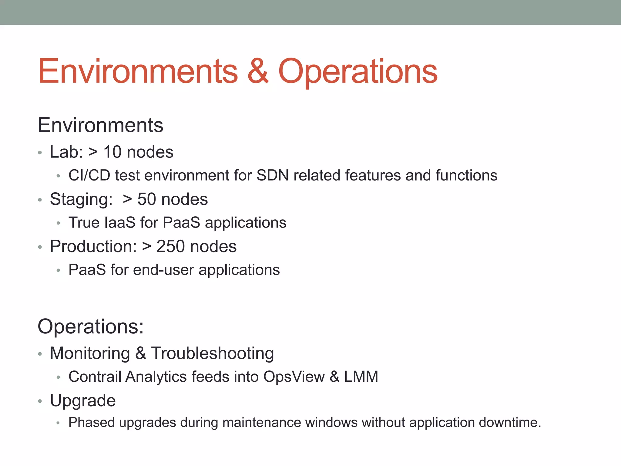 Environments & Operations
Environments
• Lab: > 10 nodes
• CI/CD test environment for SDN related features and functions
• Staging: > 50 nodes
• True IaaS for PaaS applications
• Production: > 250 nodes
• PaaS for end-user applications
Operations:
• Monitoring & Troubleshooting
• Contrail Analytics feeds into OpsView & LMM
• Upgrade
• Phased upgrades during maintenance windows without application downtime.
 