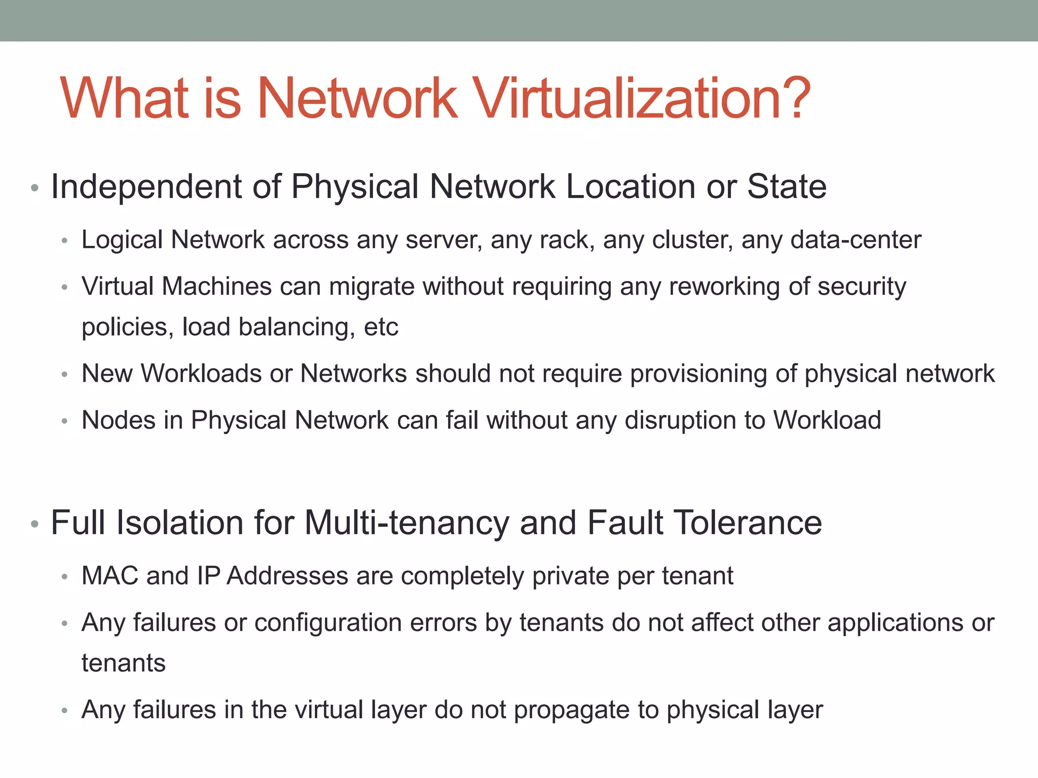 What is Network Virtualization?
• Independent of Physical Network Location or State
• Logical Network across any server, any rack, any cluster, any data-center
• Virtual Machines can migrate without requiring any reworking of security
policies, load balancing, etc
• New Workloads or Networks should not require provisioning of physical network
• Nodes in Physical Network can fail without any disruption to Workload
• Full Isolation for Multi-tenancy and Fault Tolerance
• MAC and IP Addresses are completely private per tenant
• Any failures or configuration errors by tenants do not affect other applications or
tenants
• Any failures in the virtual layer do not propagate to physical layer
 