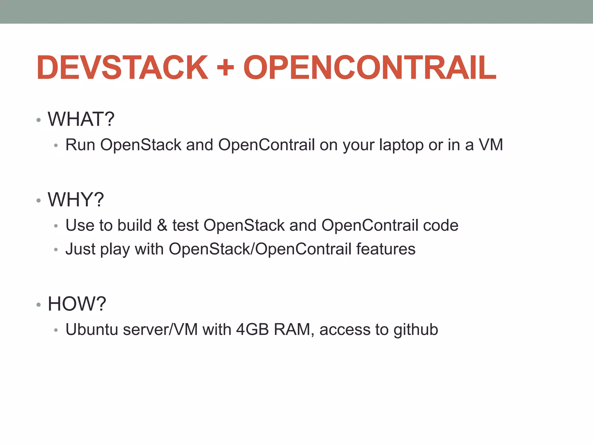 DEVSTACK + OPENCONTRAIL
• WHAT?
• Run OpenStack and OpenContrail on your laptop or in a VM
• WHY?
• Use to build & test OpenStack and OpenContrail code
• Just play with OpenStack/OpenContrail features
• HOW?
• Ubuntu server/VM with 4GB RAM, access to github
 