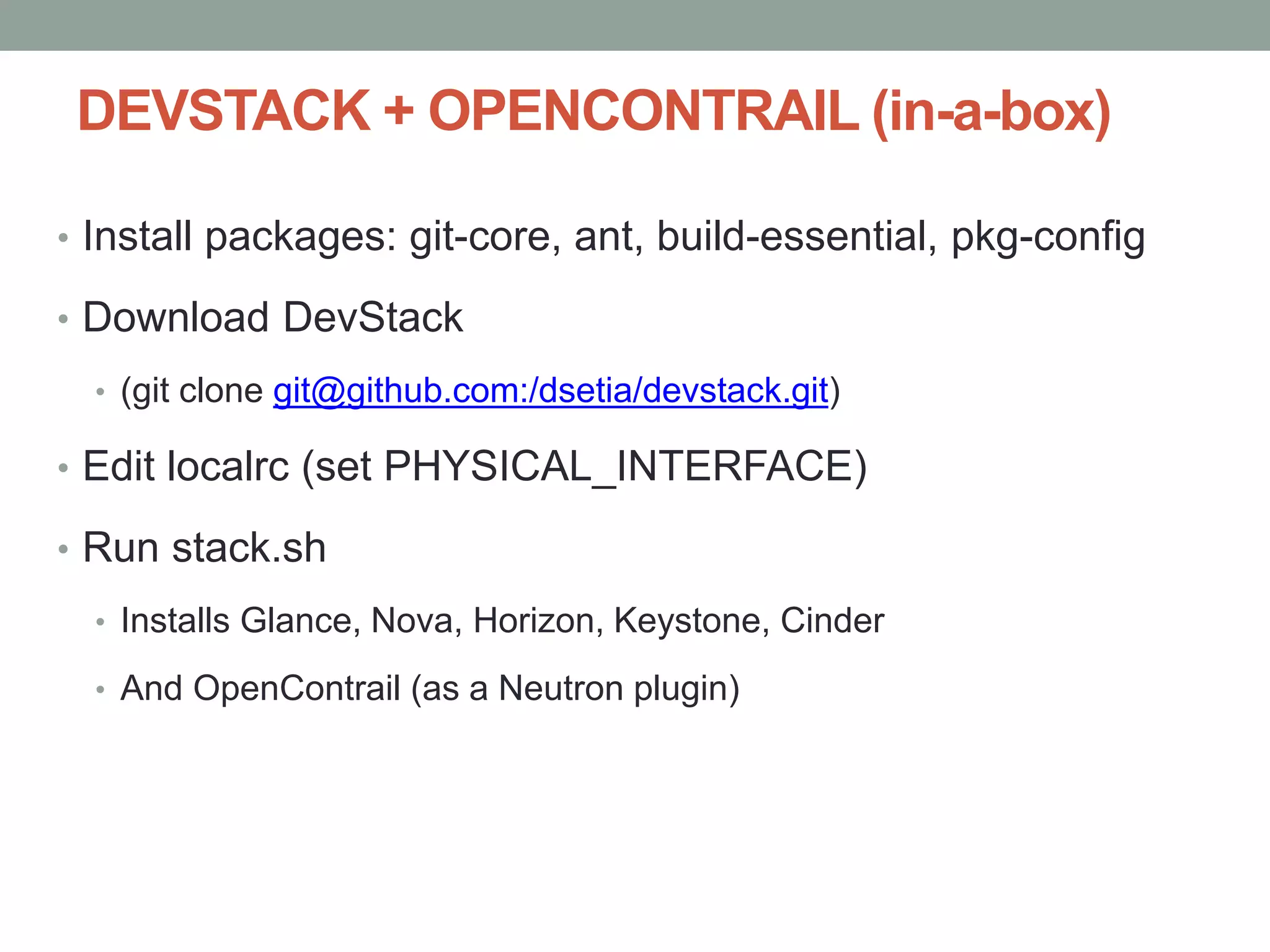 DEVSTACK + OPENCONTRAIL (in-a-box)
• Install packages: git-core, ant, build-essential, pkg-config
• Download DevStack
• (git clone git@github.com:/dsetia/devstack.git)
• Edit localrc (set PHYSICAL_INTERFACE)
• Run stack.sh
• Installs Glance, Nova, Horizon, Keystone, Cinder
• And OpenContrail (as a Neutron plugin)
 