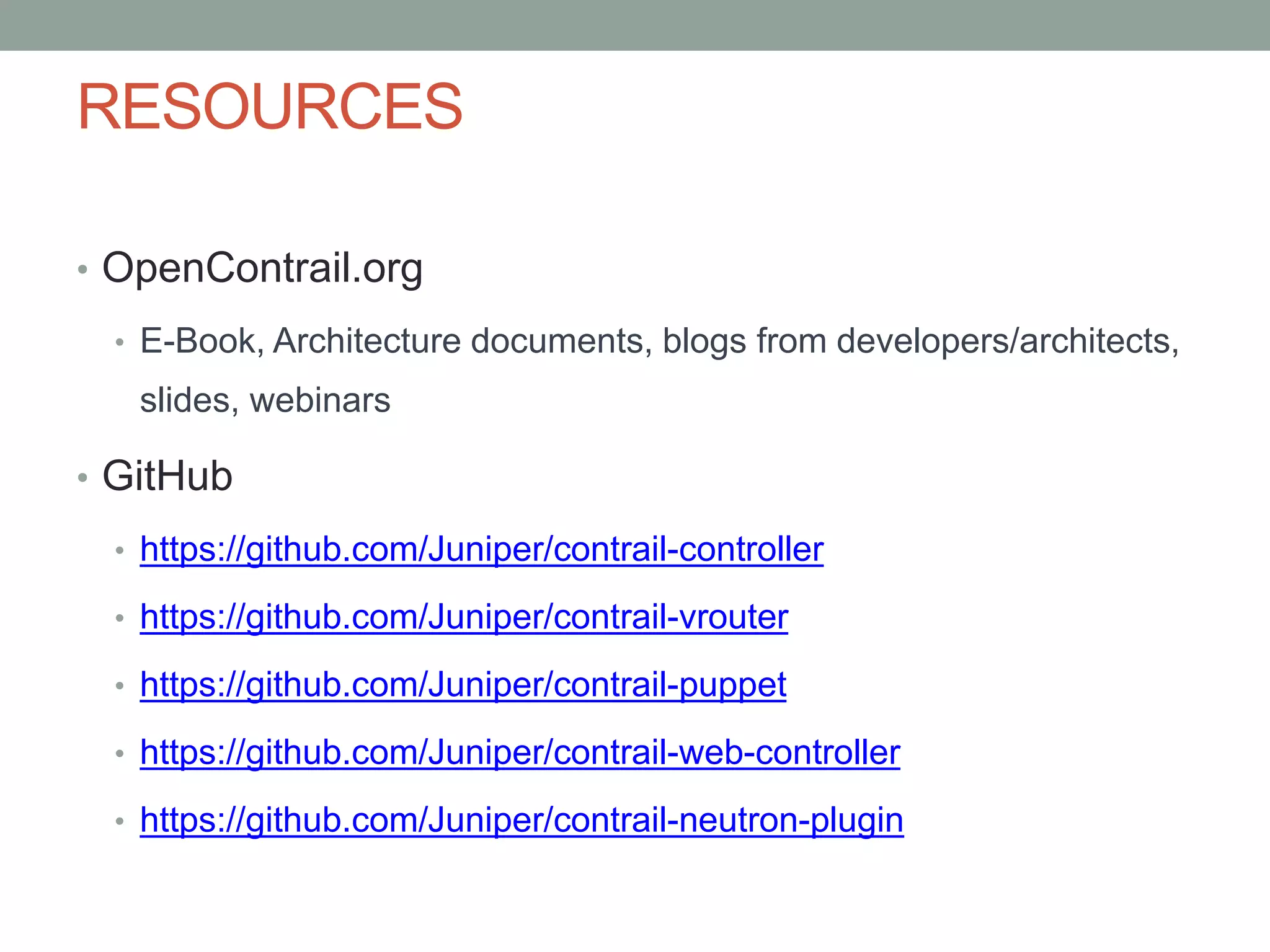 RESOURCES
• OpenContrail.org
• E-Book, Architecture documents, blogs from developers/architects,
slides, webinars
• GitHub
• https://github.com/Juniper/contrail-controller
• https://github.com/Juniper/contrail-vrouter
• https://github.com/Juniper/contrail-puppet
• https://github.com/Juniper/contrail-web-controller
• https://github.com/Juniper/contrail-neutron-plugin
 