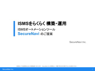 SecureNavi Inc.
ISMSをらくらく 構築・運用
ISMSオートメーションツール
SecureNavi のご提案
SecureNavi Inc.
1
当資料は、不正競争防止法上の営業秘密に当たります。 SecureNavi Inc.の承諾なしに、無断で第三者に開示することはお控えください。
 