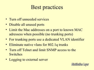 Best practices
• Turn off unneeded services
• Disable all unused ports
• Limit the Mac addresses on a port to known MAC
  adressess when possible (no trunking ports)
• For trunking ports use a dedicated VLAN identifier
• Eliminate native vlans for 802.1q trunks
• Turn off Telnet and limit SNMP access to the
  Switches
• Logging to external server
 