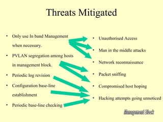 Threats Mitigated

• Only use In band Management     •   Unauthorised Access
   when necessary.
                                  •   Man in the middle attacks
• PVLAN segregation among hosts
                                  •   Network reconnaissance
   in management block.

• Periodic log revision           •   Packet sniffing

• Configuration base-line         •   Compromised host hoping
   establishment
                                  •   Hacking attempts going unnoticed
• Periodic base-line checking
 