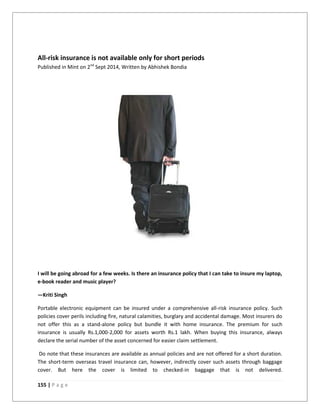 155 | P a g e
All-risk insurance is not available only for short periods
Published in Mint on 2nd
Sept 2014, Written by Abhishek Bondia
I will be going abroad for a few weeks. Is there an insurance policy that I can take to insure my laptop,
e-book reader and music player?
—Kriti Singh
Portable electronic equipment can be insured under a comprehensive all-risk insurance policy. Such
policies cover perils including fire, natural calamities, burglary and accidental damage. Most insurers do
not offer this as a stand-alone policy but bundle it with home insurance. The premium for such
insurance is usually Rs.1,000-2,000 for assets worth Rs.1 lakh. When buying this insurance, always
declare the serial number of the asset concerned for easier claim settlement.
Do note that these insurances are available as annual policies and are not offered for a short duration.
The short-term overseas travel insurance can, however, indirectly cover such assets through baggage
cover. But here the cover is limited to checked-in baggage that is not delivered.
 