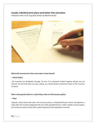 95 | P a g e
Usually, individual terms plans work better than joint plans
Published in Mint on 26th
Aug 2014, Written by Abhishek Bondia
Will my life insurance be in force even when I travel abroad?
—Harsh Vashist
Life insurance has worldwide coverage. So even if an untoward incident happens abroad, you are
covered. Do note that when you buy a policy, you should declare all planned travels to the insurance
company.
When is the payment done in a critical illness rider in a life insurance policy?
—Riyaz
Typically, critical illness rider with a life insurance policy is a fixed-benefit plan. Herein, full payment is
made when the insured is diagnosed with one of the specified illnesses. Unlike a health insurance policy,
here lump sum amount of the rider is paid irrespective of the expenditure incurred.
 