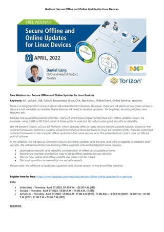 Webinar: Secure Offline and Online Updates for Linux Devices
Free Webinar on - Secure Offline and Online Updates for Linux Devices
Keywords: IoT, Uptane, USB, Torizon, Embedded, Linux, OTA, Electronics, Online Event, Online Seminar, Webinar
There is a rising trend to connect almost all embedded/IoT devices. However, there are still plenty of use cases where a
device is not remotely accessible. These devices still need to receive updates - for bug fixes, security patches, new
features, etc.
Toradex has several thousand customers, many of which have implemented their own offline update system, for
example, using a USB or SD Card. Most of these systems work but do not provide good security or reliability.
We will present Torizon, a Linux IoT Platform, which already offers a highly secure remote update solution based on the
Uptane Framework. Uptane is used by several Automotive Manufactures for Over Air Updates (OTA). Toradex extended
Uptane Framework to also support offline updates in the same secure way. This extended use case is now an official
part of Uptane.
In this webinar, we will discuss common ways to do offline updates and the pros and cons in regards to reliability and
security. We will demonstrate how to bring offline updates onto embedded/IoT Linux devices.
• Learn about security and reliability consideration of offline Linux update systems
• Experience a simple and secure way to bring offline updates to your devices
• Discuss how online and offline update use cases can be mixed
• Get your questions answered by our security experts
Please note: We will have a dedicated question and answer session at the end of the webinar.
Register here for Free: https://www.toradex.com/webinars/secure-offline-online-updates-linux-devices
Date:
• India/Asia - Thursday, April 07 2022, 01:30 P.M. - 02:30 P.M. (IST)
• Europe - Thursday, April 07 2022, 10:00 A.M – 11:00 A.M. (CEST).
• Americas - Thursday, April 07 2022, 10:00 A.M -11:00 A.M (PDT), 11:00 AM – 12:00 P.M (MDT), 12:00 P.M – 01:00
P.M (CDT), 01:00 P.M – 02:00 P.M (EDT)
Speakers:
 