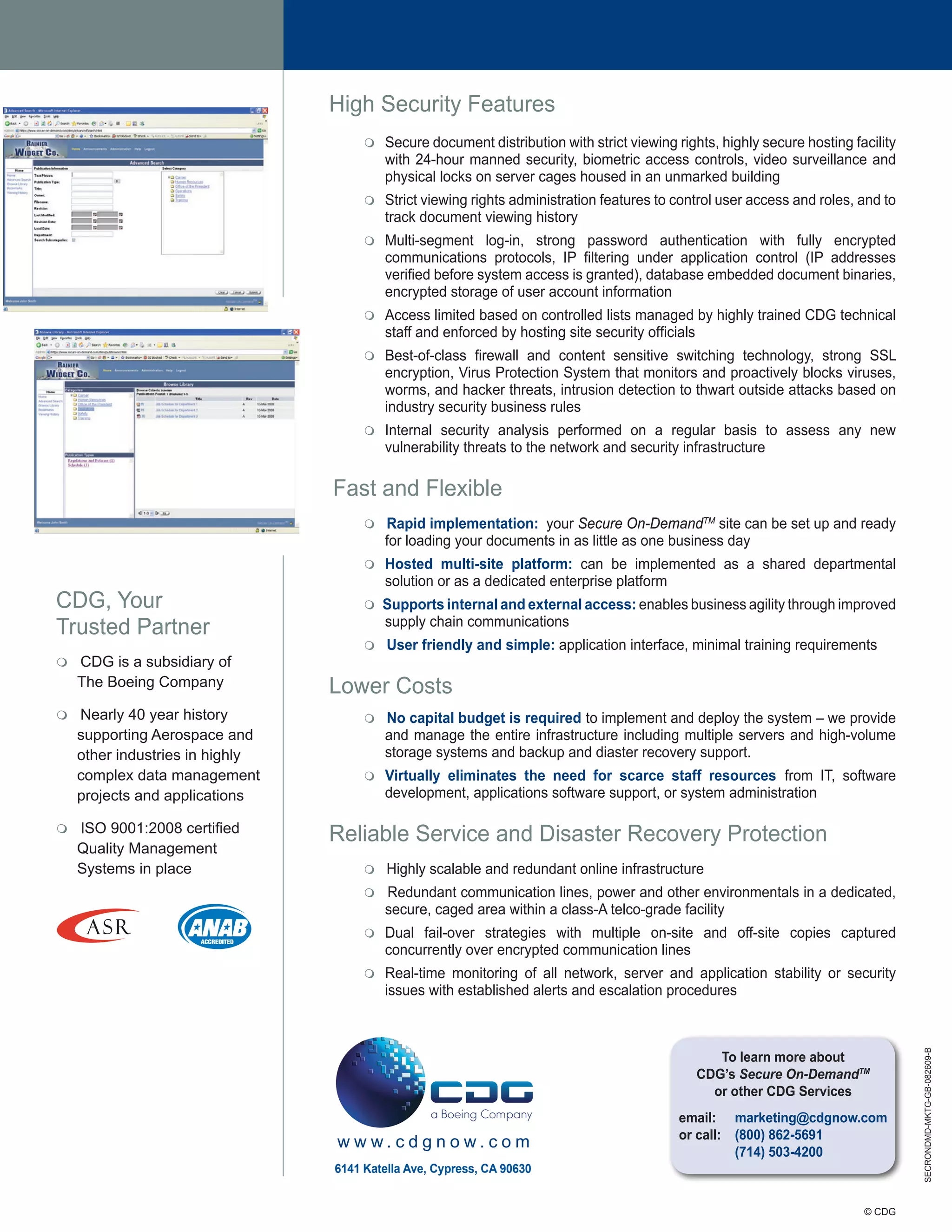 High Security Features
                                      m   Secure document distribution with strict viewing rights, highly secure hosting facility
                                          with 24-hour manned security, biometric access controls, video surveillance and
                                          physical locks on server cages housed in an unmarked building
                                      m   Strict viewing rights administration features to control user access and roles, and to
                                          track document viewing history
                                      m   Multi-segment log-in, strong password authentication with fully encrypted
                                          communications protocols, IP filtering under application control (IP addresses
                                          verified before system access is granted), database embedded document binaries,
                                          encrypted storage of user account information
                                      m   Access limited based on controlled lists managed by highly trained CDG technical
                                          staff and enforced by hosting site security officials
                                      m   Best-of-class firewall and content sensitive switching technology, strong SSL
                                          encryption, Virus Protection System that monitors and proactively blocks viruses,
                                          worms, and hacker threats, intrusion detection to thwart outside attacks based on
                                          industry security business rules
                                      m   Internal security analysis performed on a regular basis to assess any new
                                          vulnerability threats to the network and security infrastructure

                                 Fast and Flexible
                                      m   Rapid implementation: your Secure On-DemandTM site can be set up and ready
                                          for loading your documents in as little as one business day
                                      m   Hosted multi-site platform: can be implemented as a shared departmental
                                          solution or as a dedicated enterprise platform
CDG, Your                             m   Supports internal and external access: enables business agility through improved
Trusted Partner                           supply chain communications
                                      m   User friendly and simple: application interface, minimal training requirements
m   CDG is a subsidiary of
    The Boeing Company           Lower Costs
m   Nearly 40 year history            m   No capital budget is required to implement and deploy the system – we provide
    supporting Aerospace and              and manage the entire infrastructure including multiple servers and high-volume
    other industries in highly            storage systems and backup and diaster recovery support.
    complex data management           m   Virtually eliminates the need for scarce staff resources from IT, software
    projects and applications             development, applications software support, or system administration

    ISO 9001:2008 certified
m
                                 Reliable Service and Disaster Recovery Protection
    Quality Management
    Systems in place                  m   Highly scalable and redundant online infrastructure
                                      m   Redundant communication lines, power and other environmentals in a dedicated,
                                          secure, caged area within a class-A telco-grade facility
                                      m   Dual fail-over strategies with multiple on-site and off-site copies captured
                                          concurrently over encrypted communication lines
                                      m   Real-time monitoring of all network, server and application stability or security
                                          issues with established alerts and escalation procedures
                                                                                                                                    SECRONDMD-MKTG-GB-082609-B




                                                                                                  To learn more about
                                                                                               CDG’s Secure On-DemandTM
                                                                                                 or other CDG Services
                                                                                            email: marketing@cdgnow.com
                                                                                            or call: (800) 862-5691
                                 www.cdgnow.com
                                                                                                     (714) 503-4200
                                 6141 Katella Ave, Cypress, CA 90630


                                                                                                                           © CDG
 