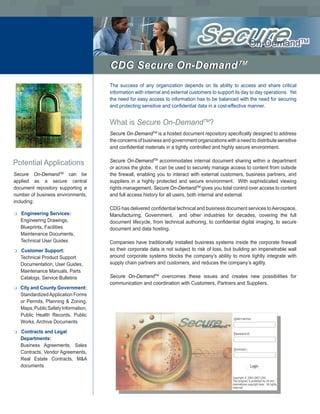 CDG Secure On-DemandTM
                                                           TM


                                       The success of any organization depends on its ability to access and share critical
                                       information with internal and external customers to support its day to day operations. Yet
                                       the need for easy access to information has to be balanced with the need for securing
                                       and protecting sensitive and confidential data in a cost-effective manner.


                                       What is Secure On-DemandTM?
                                       Secure On-DemandTM is a hosted document repository specifically designed to address
                                       the concerns of business and government organizations with a need to distribute sensitive
                                       and confidential materials in a tightly controlled and highly secure environment.


Potential Applications                 Secure On-DemandTM accommodates internal document sharing within a department
                                       or across the globe. It can be used to securely manage access to content from outside
Secure On-DemandTM can be              the firewall, enabling you to interact with external customers, business partners, and
applied as a secure central            suppliers in a highly protected and secure environment. With sophisticated viewing
document repository supporting a       rights management, Secure On-DemandTM gives you total control over access to content
number of business environments,       and full access history for all users, both internal and external.
including:
                                       CDG has delivered confidential technical and business document services to Aerospace,
m   Engineering Services:              Manufacturing, Government, and other industries for decades, covering the full
    Engineering Drawings,              document lifecycle, from technical authoring, to confidential digital imaging, to secure
    Blueprints, Facilities             document and data hosting.
    Maintenance Documents,
    Technical User Guides              Companies have traditionally installed business systems inside the corporate firewall
m   Customer Support:                  so their corporate data is not subject to risk of loss, but building an impenetrable wall
    Technical Product Support          around corporate systems blocks the company’s ability to more tightly integrate with
    Documentation, User Guides,        supply chain partners and customers, and reduces the company’s agility.
    Maintenance Manuals, Parts
    Catalogs, Service Bulletins        Secure On-DemandTM overcomes these issues and creates new possibilities for
                                       communication and coordination with Customers, Partners and Suppliers.
m   City and County Government:
    Standardized Application Forms
    or Permits, Planning & Zoning,
    Maps, Public Safety Information,
    Public Health Records, Public
    Works, Archive Documents
m   Contracts and Legal
    Departments:
    Business Agreements, Sales
    Contracts, Vendor Agreements,
    Real Estate Contracts, M&A
    documents
 