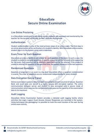 EducaGate
Secure Online Examination
Live Online Proctoring
In a EducaGate remote proctored online exams, students are assessed and monitored by the
teacher for the duration of the test via their webcam, microphone.
Authentication
Student authentication is one of the most primary steps of an online exam. The first step in
an online examination is the verification of a student’s identity. With EducaGate online exams,
student logs in to the system using valid credentials.
Exam Timer for Each Question
EducaGate provides a facility to set a timer for each question of the exam. In such a case, the
student is unable to navigate questions. A specific sequence will be followed while appearing
for the exam. Each question will be allotted a specified time for the attempt. If the student is
unable to attempt the question in the specified time, the system moves on to the next question.
Randomized Questions
Question arrangement in an exam is a big deal! EducaGate offers a question randomization
in exams. The order of questions as are randomized independently for every student.
Data Encryption During Transit
Online examination system’s data has been encrypted to prevent any kind of misuse. Question
Bank and exam data are stored in a highly secure and encrypted manner. The entire
communication between server and student is also encrypted with a secure mode of
communication which ensures the confidentiality and assures the security of the examination
data to its maximum.
Audit Logging
EducaGate Online Examination System provides a detailed audit logging facility where
activities like Login, Logout, Exam Access, Answer Responses are recorded in the system.
Using techniques like geotagging it is possible to track the exact location of the user during
online exam activity.
 