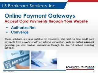 Ver. June 2016 1
US Bankcard Services, Inc.
Online Payment Gateways
Accept Card Payments through Your Website
 Authorize.Net
 Converge
These solutions are also suitable for merchants who wish to take credit card
payments from anywhere with an internet connection. With an online payment
gateway, you can conduct transactions through the Internet without installing
software.
 