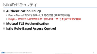 21Copyright（C） Nomura Research Institute, Ltd. All rights reserved.
Istioのセキュリティ
 Authentication Policy
 Peer – Mutual TLSによるサービス間の認証 (SPIFEEを利用)
 Origin – オリジナルのリクエスター(エンドユーザー) を JWT を使い認証
 Mutual TLS Authentication
 Istio Role-Based Access Control
Source: https://istio.io/docs/concepts/what-is-istio/overview/
 