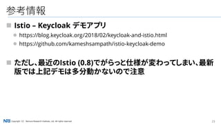 23Copyright（C） Nomura Research Institute, Ltd. All rights reserved.
参考情報
 Istio – Keycloak デモアプリ
 https://blog.keycloak.org/2018/02/keycloak-and-istio.html
 https://github.com/kameshsampath/istio-keycloak-demo
 ただし、最近のIstio (0.8)でがらっと仕様が変わってしまい、最新
版では上記デモは多分動かないので注意
 