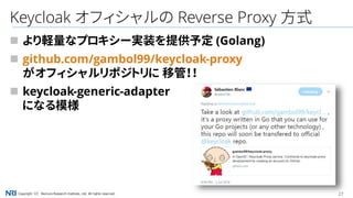 27Copyright（C） Nomura Research Institute, Ltd. All rights reserved.
Keycloak オフィシャルの Reverse Proxy 方式
 より軽量なプロキシー実装を提供予定 (Golang)
 github.com/gambol99/keycloak-proxy
がオフィシャルリポジトリに 移管！！
 keycloak-generic-adapter
になる模様
 