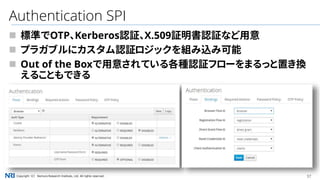 37Copyright（C） Nomura Research Institute, Ltd. All rights reserved.
Authentication SPI
 標準でOTP、Kerberos認証、X.509証明書認証など用意
 プラガブルにカスタム認証ロジックを組み込み可能
 Out of the Boxで用意されている各種認証フローをまるっと置き換
えることもできる
 