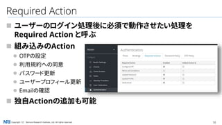 38Copyright（C） Nomura Research Institute, Ltd. All rights reserved.
Required Action
 ユーザーのログイン処理後に必須で動作させたい処理を
Required Action と呼ぶ
 組み込みのAction
 OTPの設定
 利用規約への同意
 パスワード更新
 ユーザープロフィール更新
 Emailの確認
 独自Actionの追加も可能
 