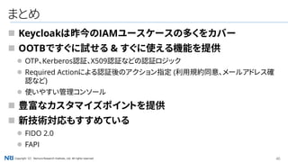 40Copyright（C） Nomura Research Institute, Ltd. All rights reserved.
まとめ
 Keycloakは昨今のIAMユースケースの多くをカバー
 OOTBですぐに試せる & すぐに使える機能を提供
 OTP、Kerberos認証、X509認証などの認証ロジック
 Required Actionによる認証後のアクション指定 (利用規約同意、メールアドレス確
認など)
 使いやすい管理コンソール
 豊富なカスタマイズポイントを提供
 新技術対応もすすめている
 FIDO 2.0
 FAPI
 