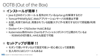 4Copyright（C） Nomura Research Institute, Ltd. All rights reserved.
OOTB (Out of the Box)
 インストールが簡単 ！
 Java 8 JDKのインストール & 配布されているzip/tar.gzを解凍するだけ
 TomcatやWildFlyなど、Webアプリケーションサーバの用意は不要
 お試し利用であれば、用意されている起動スクリプトを実行するだけで即起動/利用
可能
 DockerイメージもDocker Hubにあるよ
 Kubernetes用のHelm Chartもオフィシャルリポジトリで公開されているよ
▪RDBMSの切り替え、HA化も設定で可能
 セットアップが簡単 ！！
 モダンで使いやすいGUIで設定可能 (←初心者にとって超重要)
 玄人向けにはCLIツールもあるよ
 