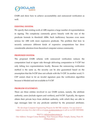 We develops Computer Engineering Projects for BE/ME students. For any kind of
support you may live chat with us at www.ocularsystems.in or call us on 020 30858066
or
Mail Us: info@ocularsystems.in
Our Address: Swagat Corner Building, Near Narayani Dham Temple, Katraj, Pune-46
(Maharashtra)
OABS and show how to achieve accountability and outsourced verification as
well.
EXISTING SYSTEM:
We specify that existing work of ABS requires a large number of exponentiations
in signing. The complexity commonly grows linearly with the size of the
predicate formule in threshold ABS6. Such inefficiency becomes even more
serious for ABS with more expressive predicate. The problem that how to
securely outsource different kinds of expensive computations has drew
considerable attention from theoretical computer science community.
PROPOSED SYSTEM:
The proposed OABS scheme with outsourced verification reduces the
computation load at signer side through delivering computation to V-CSP but
only lefting two exponentiations locally. Because the outsourcing verification
method is the same as, the security can be also guaranteed based on the
assumption that the S-CSP does not collude with the V-CSP. In another word, V-
CSP cannot cheat to let an invalid signature pass the verification algorithm
because is blinded and not available to V-CSP
PROBLEM STATEMENT:
There are three entities involved in our OABS system, namely, the attribute
authority, users (include signers and verifiers), and S-CSP. Typically, the signers
obtain their private keys from attribute authority, with which they are able to
sign messages later for any predicate satisfied by the possessed attributes.
 