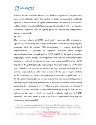 We develops Computer Engineering Projects for BE/ME students. For any kind of
support you may live chat with us at www.ocularsystems.in or call us on 020 30858066
or
Mail Us: info@ocularsystems.in
Our Address: Swagat Corner Building, Near Narayani Dham Temple, Katraj, Pune-46
(Maharashtra)
Verifiers will be convinced of the fact that whether a signature is from one of the
users whose attributes satisfy the signing predicate, but remaining completely
ignorant of the identity of the signer. Different from the definition of traditional
ABS an additional entity S-CSP is introduced. Specifically, S-CSP is to finish the
outsourced expensive tasks in signing phase and relieve the computational
burden at signer side.
SCOPE:
The proposed scheme of OABS must satisfy outsource able requirement.
Specifically, the running time of Sign must be less than directly computing the
signature itself. In original ABS construction, it requires single-based
exponentiations to generate the signature. However, since multiple
exponentiations have been delivered to S-CSP, in OABS-I, the signing algorithm
Sign simply requires 3 single-based exponentiations, which is independent of the
attribute to be signed. We also specify that our technique in OABS-I allows S-CSP
to perform delegated signing by employing an AND gate at private key for each
user. Therefore, to generate an outsourcing key, attribute authority has to
compute exponentiations in G, which is linear with the size of request attribute
set Ω. Fortunately, in practical, the generation is allowed to be performed once
for all. After obtaining private key and outsourcing key from authority, user is
able to (delegated) sign any message with it. Such amortized computation cost of
generating the outsourcing key is rather low cost. Moreover, we consider a
scenario that user has limited computation and storage ability. In this case, the
outsourcing key can be firstly generated by authority and sent to S-CSP.
Therefore, user only needs to store a small-sized component locally but still
maintaining signing capability.
 