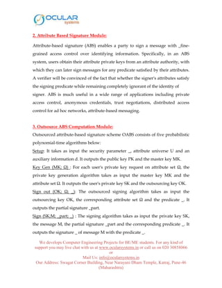 We develops Computer Engineering Projects for BE/ME students. For any kind of
support you may live chat with us at www.ocularsystems.in or call us on 020 30858066
or
Mail Us: info@ocularsystems.in
Our Address: Swagat Corner Building, Near Narayani Dham Temple, Katraj, Pune-46
(Maharashtra)
2. Attribute Based Signature Module:
Attribute-based signature (ABS) enables a party to sign a message with _fine-
grained access control over identifying information. Specifically, in an ABS
system, users obtain their attribute private keys from an attribute authority, with
which they can later sign messages for any predicate satisfied by their attributes.
A verifier will be convinced of the fact that whether the signer's attributes satisfy
the signing predicate while remaining completely ignorant of the identity of
signer. ABS is much useful in a wide range of applications including private
access control, anonymous credentials, trust negotiations, distributed access
control for ad hoc networks, attribute-based messaging.
3. Outsource ABS Computation Module:
Outsourced attribute-based signature scheme OABS consists of five probabilistic
polynomial-time algorithms below:
Setup: It takes as input the security parameter _, attribute universe U and an
auxiliary information d. It outputs the public key PK and the master key MK.
Key Gen (MK; Ω) : For each user's private key request on attribute set Ω, the
private key generation algorithm takes as input the master key MK and the
attribute set Ω. It outputs the user's private key SK and the outsourcing key OK.
Sign out (OK; Ω; _): The outsourced signing algorithm takes as input the
outsourcing key OK, the corresponding attribute set Ω and the predicate _. It
outputs the partial signature _part.
Sign (SK;M; _part; _) : The signing algorithm takes as input the private key SK,
the message M, the partial signature _part and the corresponding predicate _. It
outputs the signature _ of message M with the predicate _.
 