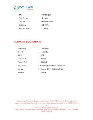 We develops Computer Engineering Projects for BE/ME students. For any kind of
support you may live chat with us at www.ocularsystems.in or call us on 020 30858066
or
Mail Us: info@ocularsystems.in
Our Address: Swagat Corner Building, Near Narayani Dham Temple, Katraj, Pune-46
(Maharashtra)
IDE : My Eclipse
Web Server : Tomcat
Tool kit : Android Phone
Database : My SQL
Java Version : J2SDK1.5
HARDWARE REQUIREMENTS:
Hardware : Pentium
Speed : 1.1 GHz
RAM : 1GB
Hard Disk : 20 GB
Floppy Drive : 1.44 MB
Key Board : Standard Windows Keyboard
Mouse : Two or Three Button Mouse
Monitor : SVGA
 