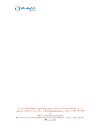 We develops Computer Engineering Projects for BE/ME students. For any kind of
support you may live chat with us at www.ocularsystems.in or call us on 020 30858066
or
Mail Us: info@ocularsystems.in
Our Address: Swagat Corner Building, Near Narayani Dham Temple, Katraj, Pune-46
(Maharashtra)
 