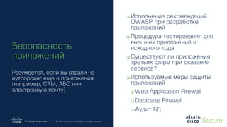 © 2019 Cisco and/or its affiliates. All rights reserved. Cisco Confidential
© 2020 Cisco and/or its affiliates. All rights reserved.
Безопасность
приложений
Разумеется, если вы отдали на
аутсорсинг еще и приложения
(например, CRM, АБС или
электронную почту)
q Исполнение рекомендаций
OWASP при разработке
приложений
q Процедура тестирования для
внешних приложений и
исходного кода
q Существуют ли приложения
третьих фирм при оказании
сервиса?
q Используемые меры защиты
приложений
q Web Application Firewall
q Database Firewall
q Аудит БД
 