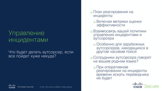 © 2019 Cisco and/or its affiliates. All rights reserved. Cisco Confidential
© 2020 Cisco and/or its affiliates. All rights reserved.
Управление
инцидентами
Что будет делать аутсорсер, если
все пойдет хуже некуда?
q План реагирования на
инциденты
q Включая метрики оценки
эффективности
q Взаимосвязь вашей политики
управления инцидентами и
аутсорсера
q Особенно для зарубежных
аутсорсеров, находящихся в
другом часовом поясе
q Сотрудники аутсорсера говорят
на вашем родном языке?
q При оперативном
реагировании на инциденты
времени искать переводчика
не будет
 