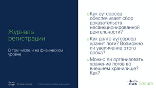 © 2019 Cisco and/or its affiliates. All rights reserved. Cisco Confidential
© 2020 Cisco and/or its affiliates. All rights reserved.
Журналы
регистрации
В том числе и на физическом
уровне
qКак аутсорсер
обеспечивает сбор
доказательств
несанкционированной
деятельности?
qКак долго аутсорсер
хранит логи? Возможно
ли увеличение этого
срока?
qМожно ли организовать
хранение логов во
внешнем хранилище?
Как?
 