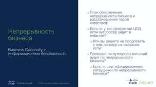 © 2019 Cisco and/or its affiliates. All rights reserved. Cisco Confidential
© 2020 Cisco and/or its affiliates. All rights reserved.
Непрерывность
бизнеса
Business Continuity >
информационная безопасность
q План обеспечения
непрерывности бизнеса и
восстановления после
катастроф
q Есть ли у вас резервный ЦОД,
если аутсорсер уйдет в
небытие?
q Или вы решите не продлевать
с ним договор на оказание
услуг
q Проходил ли аутсорсер внешний
аудит по непрерывности
бизнеса?
q Есть ли сертифицированные
сотрудники по непрерывности
бизнеса?
 